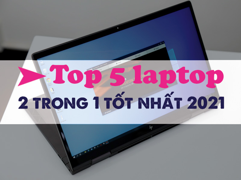 Top 5 laptop 2 trong 1 tốt nhất 2021